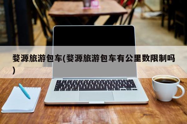 婺源旅游包车(婺源旅游包车有公里数限制吗)