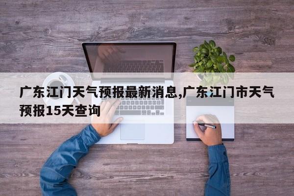 广东江门天气预报最新消息,广东江门市天气预报15天查询 第1张
