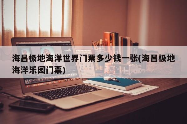 海昌极地海洋世界门票多少钱一张(海昌极地海洋乐园门票)