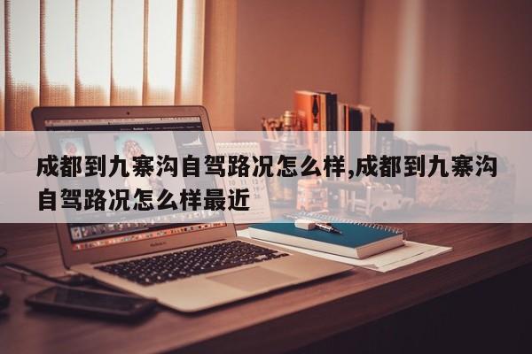 成都到九寨沟自驾路况怎么样,成都到九寨沟自驾路况怎么样最近