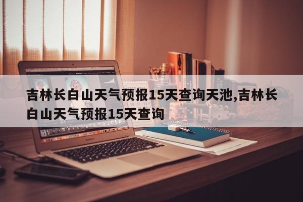 吉林长白山天气预报15天查询天池,吉林长白山天气预报15天查询 第1张
