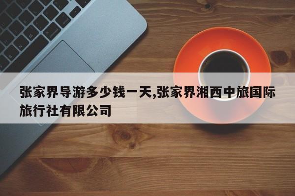 张家界导游多少钱一天,张家界湘西中旅国际旅行社有限公司