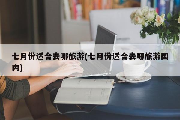 七月份适合去哪旅游(七月份适合去哪旅游国内)