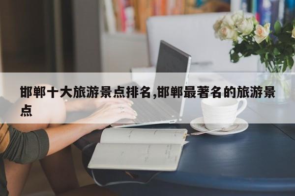 邯郸十大旅游景点排名,邯郸最著名的旅游景点