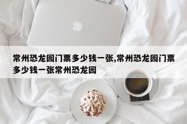 常州恐龙园门票多少钱一张,常州恐龙园门票多少钱一张常州恐龙园