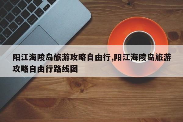 阳江海陵岛旅游攻略自由行,阳江海陵岛旅游攻略自由行路线图