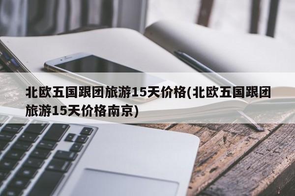 北欧五国跟团旅游15天价格(北欧五国跟团旅游15天价格南京)