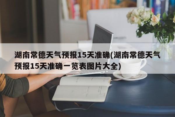 湖南常德天气预报15天准确(湖南常德天气预报15天准确一览表图片大全) 第1张