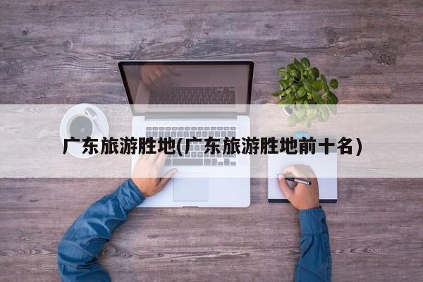 广东旅游胜地(广东旅游胜地前十名)