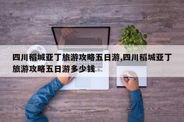 四川稻城亚丁旅游攻略五日游,四川稻城亚丁旅游攻略五日游多少钱