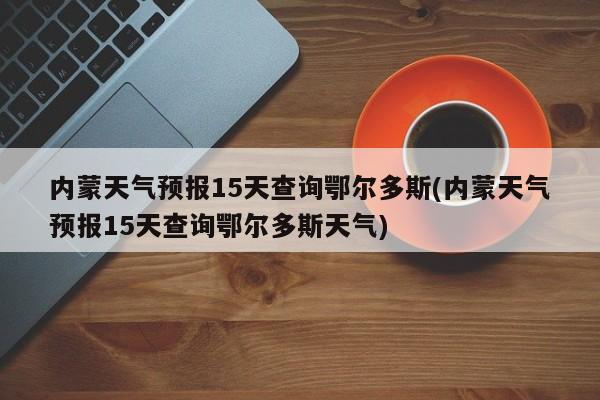 内蒙天气预报15天查询鄂尔多斯(内蒙天气预报15天查询鄂尔多斯天气) 第1张