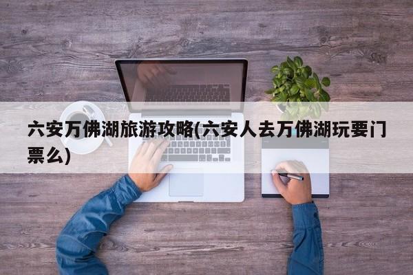 六安万佛湖旅游攻略(六安人去万佛湖玩要门票么)