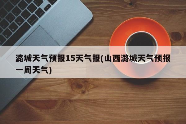 潞城天气预报15天气报(山西潞城天气预报一周天气) 第1张
