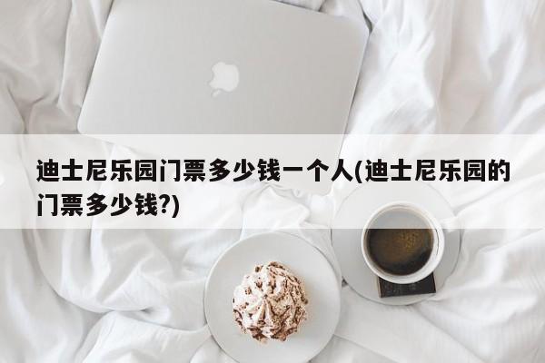 迪士尼乐园门票多少钱一个人(迪士尼乐园的门票多少钱?)