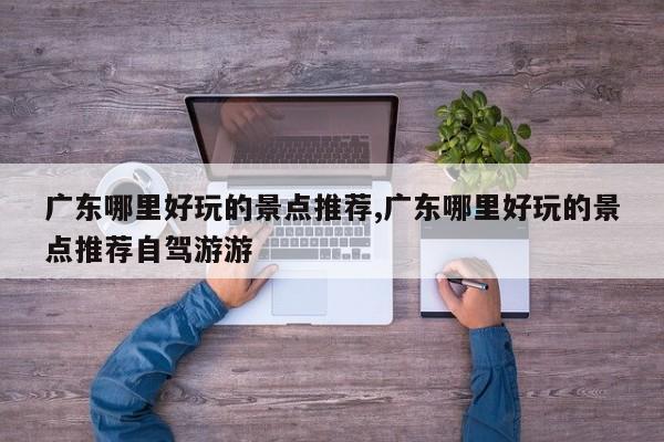 广东哪里好玩的景点推荐,广东哪里好玩的景点推荐自驾游游
