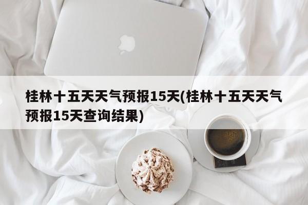 桂林十五天天气预报15天(桂林十五天天气预报15天查询结果) 第1张