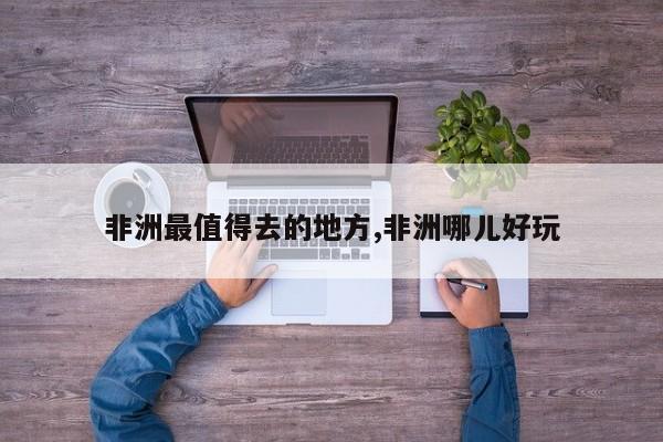 非洲最值得去的地方,非洲哪儿好玩