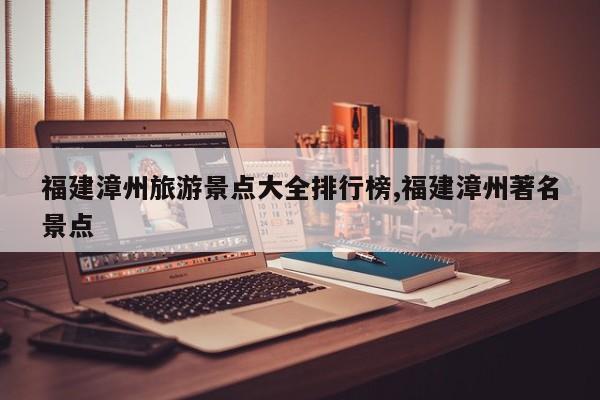 福建漳州旅游景点大全排行榜,福建漳州著名景点