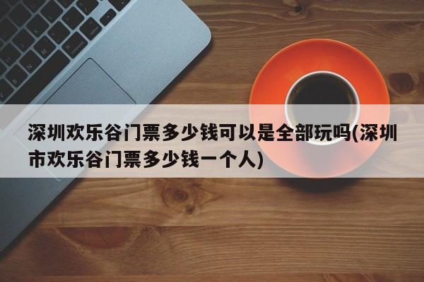 深圳欢乐谷门票多少钱可以是全部玩吗(深圳市欢乐谷门票多少钱一个人)