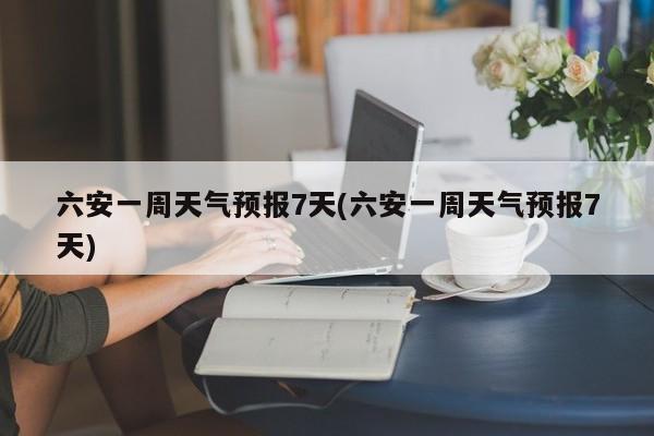 六安一周天气预报7天(六安一周天气预报7天) 第1张