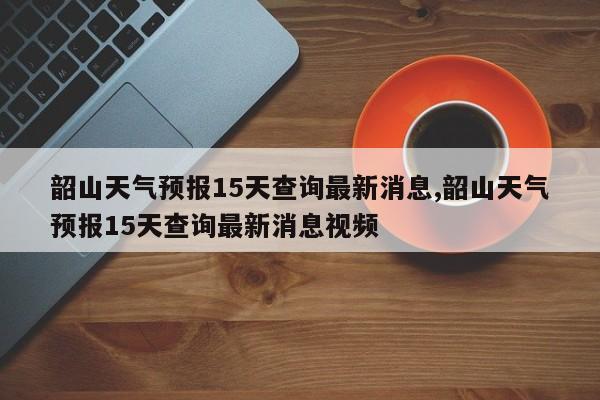 韶山天气预报15天查询最新消息,韶山天气预报15天查询最新消息视频 第1张