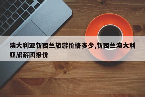 澳大利亚新西兰旅游价格多少,新西兰澳大利亚旅游团报价