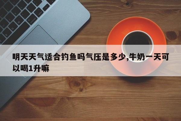 明天天气适合钓鱼吗气压是多少,牛奶一天可以喝1升嘛 第1张