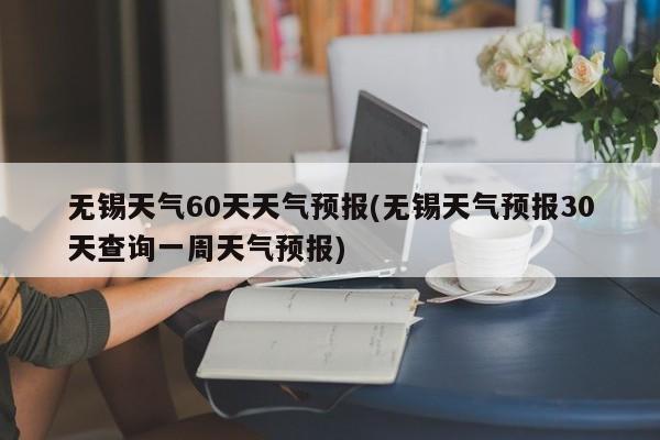 无锡天气60天天气预报(无锡天气预报30天查询一周天气预报) 第1张