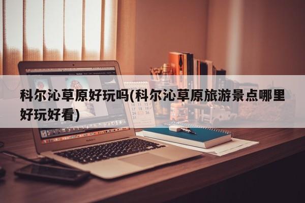 科尔沁草原好玩吗(科尔沁草原旅游景点哪里好玩好看)