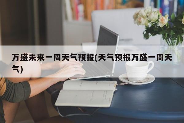 万盛未来一周天气预报(天气预报万盛一周天气) 第1张