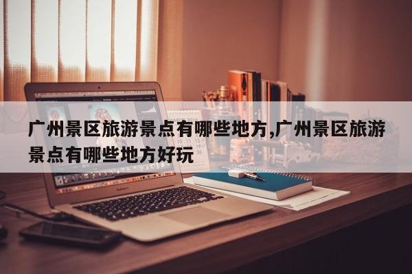 广州景区旅游景点有哪些地方,广州景区旅游景点有哪些地方好玩