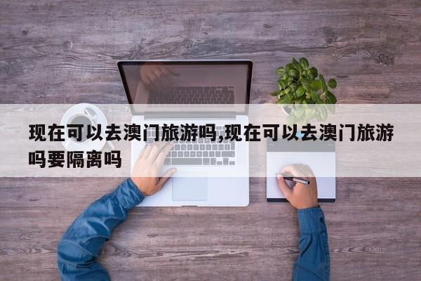现在可以去澳门旅游吗,现在可以去澳门旅游吗要隔离吗