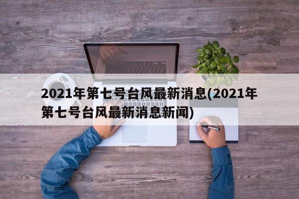2021年第七号台风最新消息(2021年第七号台风最新消息新闻) 第1张