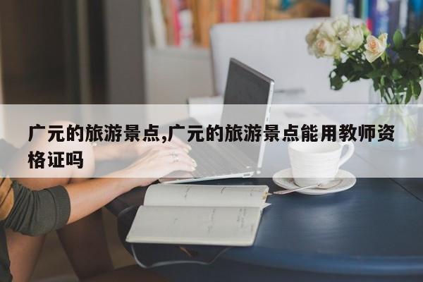 广元的旅游景点,广元的旅游景点能用教师资格证吗