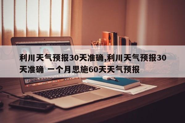 利川天气预报30天准确,利川天气预报30天准确 一个月思施60天天气预报 第1张