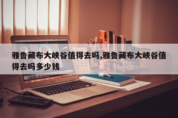 雅鲁藏布大峡谷值得去吗,雅鲁藏布大峡谷值得去吗多少钱