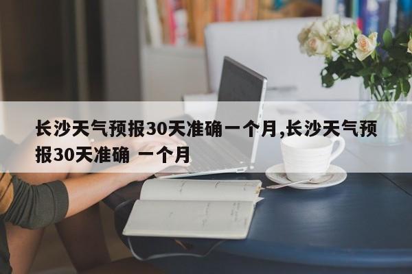 长沙天气预报30天准确一个月,长沙天气预报30天准确 一个月 第1张