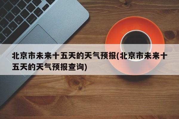 北京市未来十五天的天气预报(北京市未来十五天的天气预报查询) 第1张
