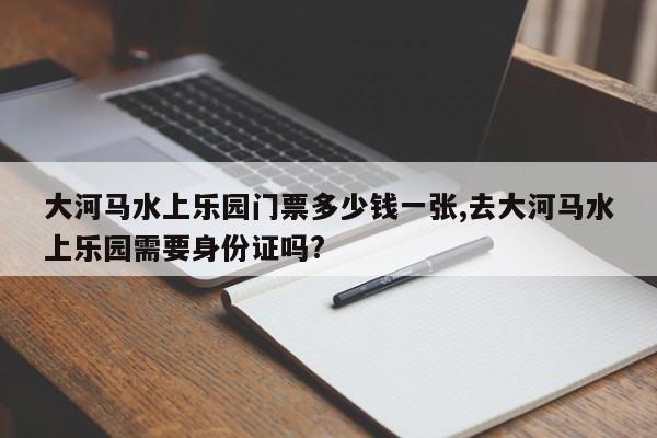 大河马水上乐园门票多少钱一张,去大河马水上乐园需要身份证吗?