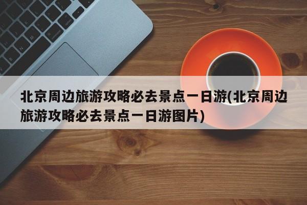北京周边旅游攻略必去景点一日游(北京周边旅游攻略必去景点一日游图片)