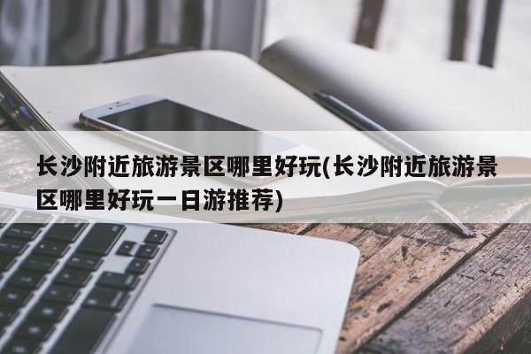 长沙附近旅游景区哪里好玩(长沙附近旅游景区哪里好玩一日游推荐)