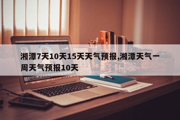 湘潭7天10天15天天气预报,湘潭天气一周天气预报10天 第1张