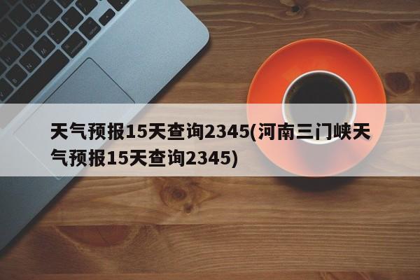 天气预报15天查询2345(河南三门峡天气预报15天查询2345) 第1张