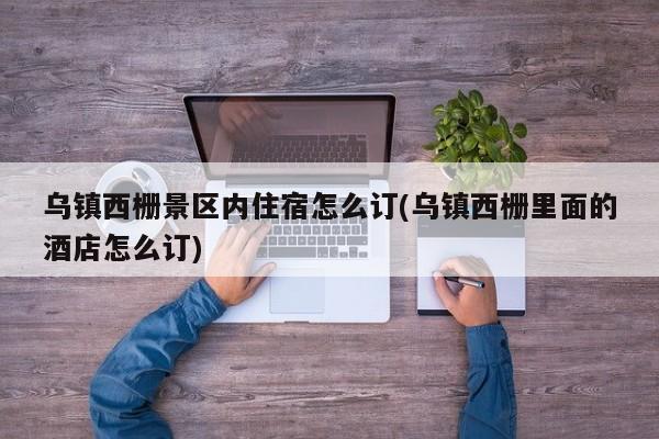 乌镇西栅景区内住宿怎么订(乌镇西栅里面的酒店怎么订)