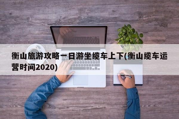 衡山旅游攻略一日游坐缆车上下(衡山缆车运营时间2020)