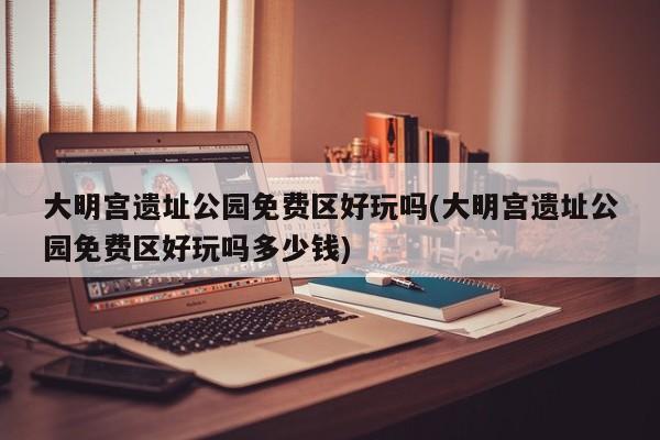 大明宫遗址公园免费区好玩吗(大明宫遗址公园免费区好玩吗多少钱)