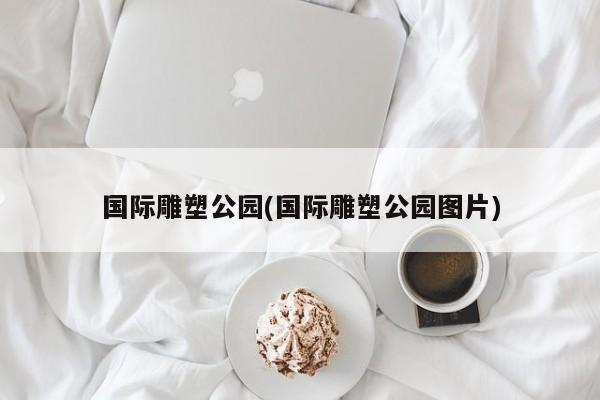 国际雕塑公园(国际雕塑公园图片)