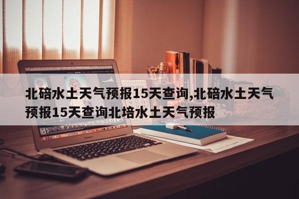 北碚水土天气预报15天查询,北碚水土天气预报15天查询北培水土天气预报 第1张