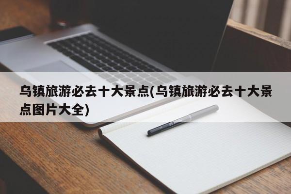 乌镇旅游必去十大景点(乌镇旅游必去十大景点图片大全)