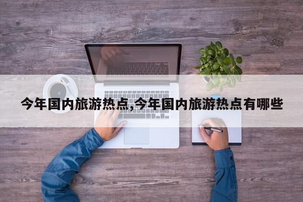 今年国内旅游热点,今年国内旅游热点有哪些
